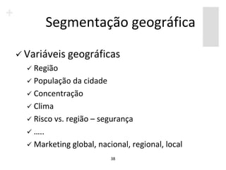 Segmentação geográfica

 Variáveis geográficas
   Região
   População   da cidade
   Concentração
   Clima
   Risco vs. região – segurança
   …..
   Marketing global, nacional, regional, local
                          38
 
