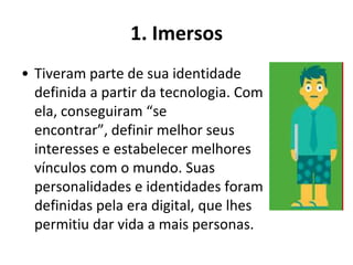 1. Imersos
• Tiveram parte de sua identidade
  definida a partir da tecnologia. Com
  ela, conseguiram “se
  encontrar”, definir melhor seus
  interesses e estabelecer melhores
  vínculos com o mundo. Suas
  personalidades e identidades foram
  definidas pela era digital, que lhes
  permitiu dar vida a mais personas.
 