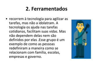 2. Ferramentados
• recorrem à tecnologia para agilizar as
  tarefas, mas não a idolatram. A
  tecnologia os ajuda nas tarefas
  cotidianas, facilitam suas vidas. Mas
  não dependem delas nem são
  definidos por elas .Esse grupo é um
  exemplo de como as pessoas
  redefiniram a maneira como se
  relacionam com família, escolas,
  empresas e governo.
 