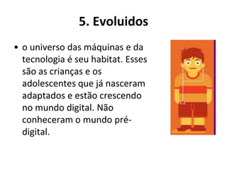 5. Evoluidos
• o universo das máquinas e da
  tecnologia é seu habitat. Esses
  são as crianças e os
  adolescentes que já nasceram
  adaptados e estão crescendo
  no mundo digital. Não
  conheceram o mundo pré-
  digital.
 