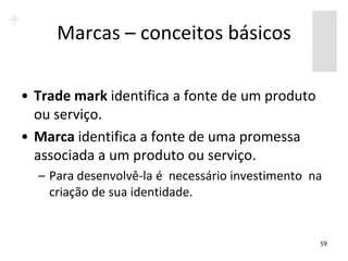 Marcas – conceitos básicos

• Trade mark identifica a fonte de um produto
  ou serviço.
• Marca identifica a fonte de uma promessa
  associada a um produto ou serviço.
  – Para desenvolvê-la é necessário investimento na
    criação de sua identidade.


                                                  59
 
