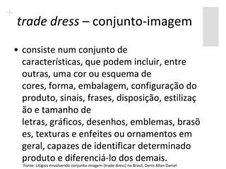 trade dress – conjunto-imagem
• consiste num conjunto de
  características, que podem incluir, entre
  outras, uma cor ou esquema de
  cores, forma, embalagem, configuração do
  produto, sinais, frases, disposição, estilizaç
  ão e tamanho de
  letras, gráficos, desenhos, emblemas, brasõ
  es, texturas e enfeites ou ornamentos em
  geral, capazes de identificar determinado
  produto e diferenciá-lo dos demais.
  Fonte: Litígios envolvendo conjunto-imagem (trade dress) no Brasil, Denis Allan Daniel
 