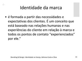 Identidade da marca
• é formada a partir das necessidades e
  expectativas dos clientes. É um conceito que
  está baseado nas relações humanas e nas
  experiências do cliente em relação à marca e
  todos os pontos de contato “experienciados”
  por ele.”



   Branding & Design: Identidade no Varejo, Adriana Costa e SIlva   63
 