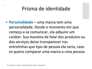 Prisma de identidade

• Personalidade – uma marca tem uma
  personalidade. Desde o momento em que
  começa a se comunicar, ela adquire um
  caráter. Sua maneira de falar dos produtos ou
  dos serviços deixa transparecer nas
  entrelinhas que tipo de pessoa ela seria, caso
  se queira comparar uma marca a uma pessoa.


Fonte: Kapferer, Jean Nöel – As Marcas Capital da empresa – Ed. Bookman
 