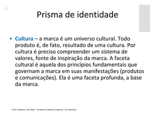 Prisma de identidade

• Cultura – a marca é um universo cultural. Todo
  produto é, de fato, resultado de uma cultura. Por
  cultura é preciso compreender um sistema de
  valores, fonte de inspiração da marca. A faceta
  cultural é aquela dos princípios fundamentais que
  governam a marca em suas manifestações (produtos
  e comunicações). Ela é uma faceta profunda, a base
  da marca.



Fonte: Kapferer, Jean Nöel – As Marcas Capital da empresa – Ed. Bookman
 
