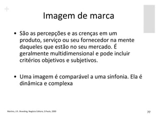 Imagem de marca
       • São as percepções e as crenças em um
         produto, serviço ou seu fornecedor na mente
         daqueles que estão no seu mercado. É
         geralmente multidimensional e pode incluir
         critérios objetivos e subjetivos.

       • Uma imagem é comparável a uma sinfonia. Ela é
         dinâmica e complexa



Martins, J.R.: Branding, Negócio Editora, S.Paulo, 2000   77
 