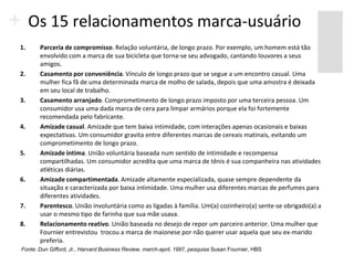 Os 15 relacionamentos marca-usuário
1.     Parceria de compromisso. Relação voluntária, de longo prazo. Por exemplo, um homem está tão
       envolvido com a marca de sua bicicleta que torna-se seu advogado, cantando louvores a seus
       amigos.
2.     Casamento por conveniência. Vínculo de longo prazo que se segue a um encontro casual. Uma
       mulher fica fã de uma determinada marca de molho de salada, depois que uma amostra é deixada
       em seu local de trabalho.
3.     Casamento arranjado. Comprometimento de longo prazo imposto por uma terceira pessoa. Um
       consumidor usa uma dada marca de cera para limpar armários porque ela foi fortemente
       recomendada pelo fabricante.
4.     Amizade casual. Amizade que tem baixa intimidade, com interações apenas ocasionais e baixas
       expectativas. Um consumidor gravita entre diferentes marcas de cereais matinais, evitando um
       comprometimento de longo prazo.
5.     Amizade íntima. União voluntária baseada num sentido de intimidade e recompensa
       compartilhadas. Um consumidor acredita que uma marca de tênis é sua companheira nas atividades
       atléticas diárias.
6.     Amizade compartimentada. Amizade altamente especializada, quase sempre dependente da
       situação e caracterizada por baixa intimidade. Uma mulher usa diferentes marcas de perfumes para
       diferentes atividades.
7.     Parentesco. União involuntária como as ligadas à família. Um(a) cozinheiro(a) sente-se obrigado(a) a
       usar o mesmo tipo de farinha que sua mãe usava.
8.     Relacionamento reativo. União baseada no desejo de repor um parceiro anterior. Uma mulher que
       Fournier entrevistou trocou a marca de maionese por não querer usar aquela que seu ex-marido
       preferia.
Fonte: Dun Gifford, Jr., Harvard Business Review, march-april, 1997, pesquisa Susan Fournier, HBS
 