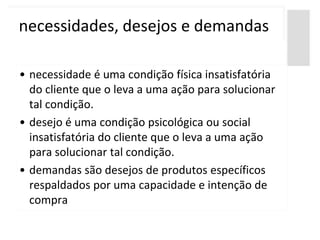 necessidades, desejos e demandas

• necessidade é uma condição física insatisfatória
  do cliente que o leva a uma ação para solucionar
  tal condição.
• desejo é uma condição psicológica ou social
  insatisfatória do cliente que o leva a uma ação
  para solucionar tal condição.
• demandas são desejos de produtos específicos
  respaldados por uma capacidade e intenção de
  compra
 