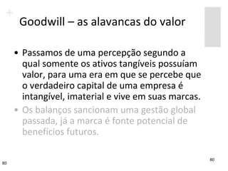 Goodwill – as alavancas do valor

     • Passamos de uma percepção segundo a
       qual somente os ativos tangíveis possuíam
       valor, para uma era em que se percebe que
       o verdadeiro capital de uma empresa é
       intangível, imaterial e vive em suas marcas.
     • Os balanços sancionam uma gestão global
       passada, já a marca é fonte potencial de
       benefícios futuros.

                                                            80
80                                      jane.pinto@fgv.br
 