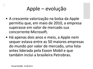 Apple – evolução
• A crescente valorização na bolsa da Apple
  permitiu que, em maio de 2010, a empresa
  superasse em valor de mercado sua
  concorrente Microsoft.
• Há apenas dois anos e meio, a Apple nem
  sequer estava entre as 50 maiores empresas
  do mundo por valor de mercado, uma lista
  antes liderada pela Exxon Mobil e que
  também inclui a brasileira Petrobras.

   Portal EXAME, 10-08-2011
 