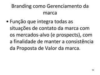 Branding como Gerenciamento da
              marca
• Função que integra todas as
  situações de contato da marca com
  os mercados-alvo (e prospects), com
  a finalidade de manter a consistência
  da Proposta de Valor da marca.


                                      94
 