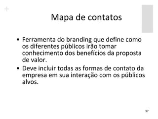 Mapa de contatos

• Ferramenta do branding que define como
  os diferentes públicos irão tomar
  conhecimento dos benefícios da proposta
  de valor.
• Deve incluir todas as formas de contato da
  empresa em sua interação com os públicos
  alvos.


                                               97
 