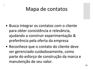 Mapa de contatos

• Busca integrar os contatos com o cliente
  para obter consistência e relevância,
  ajudando a construir experimentação &
  preferência pela oferta da empresa
• Reconhece que o contato do cliente deve
  ser gerenciado cuidadosamente, como
  parte do esforço de construção da marca e
  manutenção de seu valor.
                                              99
 