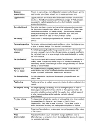 Occasion
segmentation
A basis of segmenting a market based on occasions when buyers get the
idea to make a purchase, actually buy, or use a purchased item.
Opportunities Opportunities are any feature of the external environment which creates
conditions that a business can exploit to its advantage. If the business is
successful in exploiting opportunities, then it will be better placed to
achieve its objectives.
Own-label brand Own-label brands are created and owned by businesses that operate in
the distribution channel – often referred to as “distributors”. Often these
distributors are retailers, but not exclusively. Sometimes the retailer’s
entire product range will be own-label. However, more often, the
distributor will mix own-label and manufacturers brands
Packaging The activities of designing and producing the container or wrapper for a
product
Penetration pricing Penetration pricing involves the setting of lower, rather than higher prices
in order to achieve a large, if not dominant market share
Penetration
strategy
A marketing strategy based on low prices and extensive advertising to
increase a product's market share. For penetration strategy to be effective
the market will have to be large enough for the seller to be able to sustain
low profit margins.
Personal selling Oral communication with potential buyers of a product with the intention of
making a sale. The personal selling may focus initially on developing a
relationship with the potential buyer, but will always ultimately end with an
attempt to "close the sale
Porter’s Five
Forces Model
An analytic model developed by Michael E. Porter. The five forces in
terms of which the model analyses businesses and industries are:
Buyers, Suppliers, Substitutes, New Entrants and Rivals
Portfolio planning Portfolio planning is the process of managing groups of brands and
product lines
Positioning Positioning is how a product appears in relation to other products in the
market
Pre-emptive pricing Pre-emptive pricing is a strategy involves setting low prices in order to
discourage or deter potential new entrants to the suppliers market. It is
especially suited to markets in which the supplier does not hold a patent,
or other market privilege and entry to the market is relatively
straightforward.
Prestige pricing Prestige pricing refers to the practice of setting a high price for an product,
throughout its entire life cycle – as opposed to the short term
‘Opportunistic’, high price of price ‘skimming’. This is done in order to
evoke perceptions of quality and prestige with the product or service
Price The price of a product may be seen as a financial expression of the value
of that product
Price
discrimination
Price discrimination occurs when a firm charges a different price to
different groups of consumers for an identical good or service, for reasons
not associated with costs
 