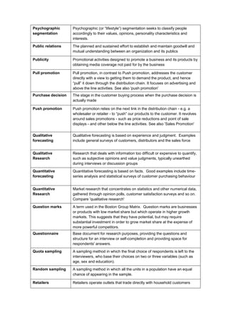 Psychographic
segmentation
Psychographic (or “lifestyle”) segmentation seeks to classify people
accordingly to their values, opinions, personality characteristics and
interests.
Public relations The planned and sustained effort to establish and maintain goodwill and
mutual understanding between an organization and its publics
Publicity Promotional activities designed to promote a business and its products by
obtaining media coverage not paid for by the business
Pull promotion Pull promotion, in contrast to Push promotion, addresses the customer
directly with a view to getting them to demand the product, and hence
“pull” it down through the distribution chain. It focuses on advertising and
above the line activities. See also 'push promotion'
Purchase decision The stage in the customer buying process when the purchase decision is
actually made
Push promotion Push promotion relies on the next link in the distribution chain - e.g. a
wholesaler or retailer - to “push” our products to the customer. It revolves
around sales promotions - such as price reductions and point of sale
displays - and other below the line activities. See also 'Sales Promotion'
Qualitative
forecasting
Qualitative forecasting is based on experience and judgment. Examples
include general surveys of customers, distributors and the sales force
Qualitative
Research
Research that deals with information too difficult or expensive to quantify,
such as subjective opinions and value judgments, typically unearthed
during interviews or discussion groups
Quantitative
forecasting
Quantitative forecasting is based on facts. Good examples include time-
series analysis and statistical surveys of customer purchasing behaviour
Quantitative
Research
Market research that concentrates on statistics and other numerical data,
gathered through opinion polls, customer satisfaction surveys and so on.
Compare 'qualitative research'
Question marks A term used in the Boston Group Matrix. Question marks are businesses
or products with low market share but which operate in higher growth
markets. This suggests that they have potential, but may require
substantial investment in order to grow market share at the expense of
more powerful competitors.
Questionnaire Base document for research purposes, providing the questions and
structure for an interview or self-completion and providing space for
respondents' answers.
Quota sampling A sampling method in which the final choice of respondents is left to the
interviewers, who base their choices on two or three variables (such as
age, sex and education).
Random sampling A sampling method in which all the units in a population have an equal
chance of appearing in the sample.
Retailers Retailers operate outlets that trade directly with household customers
 