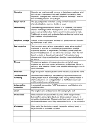 Strengths Strengths are a particular skill, resource or distinctive competence which
the business possesses and which will enable it to achieve its stated
objectives. Strengths are a source of competitive advantage. As such
they should be protected and built upon.
Target market The group of potential customers sharing common needs and
characteristics that a business decides to serve
Telemarketing Telemarketing (sometimes also referred to as “telesales”) is a method
of direct marketing in which the telephone is used to contact potential
customers in order to reduce the time spent in making personal visits.
Traditionally, products such as double glazing and central heating have
been marketed using this technique
Telephone surveys Surveys in which respondents' answers to a questionnaire are recorded
by interviewers on the phone
Test marketing Test marketing occurs when a new product is tested with a sample of
customers, or launched in a restricted geographical area, to judge
customers' reactions. If the product is unsuccessful, the business will
have minimized its costs and can either make changes before the main
launch or decide to discontinue the product. Test marketing has a
disadvantage in that competitors learn about the new product before its
full launch
Threats Threats are any aspect of the external environment which cause
problems and which may prevent achievement of objectives. Almost by
definition, what presents a threat to one business offers an opportunity to
other businesses.
Trademark Legal designation indicating that the owner has exclusive use of a brand
Undifferentiated
marketing
Undifferentiated marketing is the marketing of a product aimed at the
widest possible market. For example, in the holiday market, the sale of
short-haul summer-sun package holidays to the Mediterranean is an
undifferentiated mass-market product.
Unique selling
proposition
A unique selling proposition (“USP”)is a customer benefit that no other
product can claim
Vision The long-term aims and aspirations of the company for itself
Weaknesses Weaknesses are any aspect of the business which may prevent the
business from achieving its objectives. Weaknesses are a source of
competitive disadvantage. Management should seek ways to reduce or
eliminate weaknesses before they are exploited further by the competition
Wholesaler Often part of the distribution channel; involves the selling of goods in
large quantities to be retailed by others
 