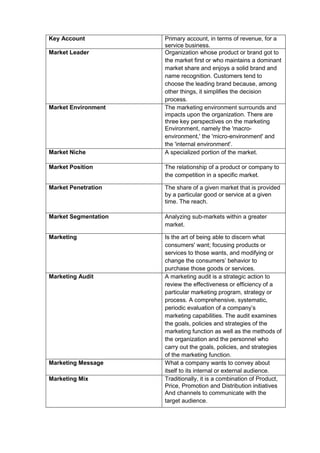 Key Account Primary account, in terms of revenue, for a
service business.
Market Leader Organization whose product or brand got to
the market first or who maintains a dominant
market share and enjoys a solid brand and
name recognition. Customers tend to
choose the leading brand because, among
other things, it simplifies the decision
process.
Market Environment The marketing environment surrounds and
impacts upon the organization. There are
three key perspectives on the marketing
Environment, namely the 'macro-
environment,' the 'micro-environment' and
the 'internal environment'.
Market Niche A specialized portion of the market.
Market Position The relationship of a product or company to
the competition in a specific market.
Market Penetration The share of a given market that is provided
by a particular good or service at a given
time. The reach.
Market Segmentation Analyzing sub-markets within a greater
market.
Marketing Is the art of being able to discern what
consumers' want; focusing products or
services to those wants, and modifying or
change the consumers’ behavior to
purchase those goods or services.
Marketing Audit A marketing audit is a strategic action to
review the effectiveness or efficiency of a
particular marketing program, strategy or
process. A comprehensive, systematic,
periodic evaluation of a company’s
marketing capabilities. The audit examines
the goals, policies and strategies of the
marketing function as well as the methods of
the organization and the personnel who
carry out the goals, policies, and strategies
of the marketing function.
Marketing Message What a company wants to convey about
itself to its internal or external audience.
Marketing Mix Traditionally, it is a combination of Product,
Price, Promotion and Distribution initiatives
And channels to communicate with the
target audience.
 