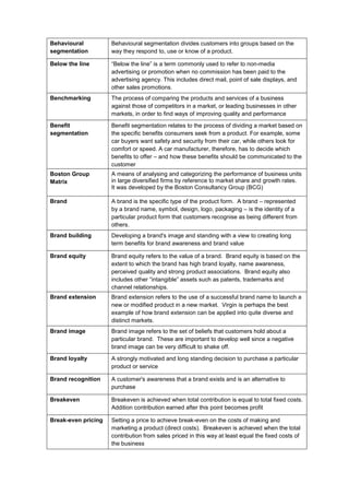 Behavioural
segmentation
Behavioural segmentation divides customers into groups based on the
way they respond to, use or know of a product.
Below the line “Below the line” is a term commonly used to refer to non-media
advertising or promotion when no commission has been paid to the
advertising agency. This includes direct mail, point of sale displays, and
other sales promotions.
Benchmarking The process of comparing the products and services of a business
against those of competitors in a market, or leading businesses in other
markets, in order to find ways of improving quality and performance
Benefit
segmentation
Benefit segmentation relates to the process of dividing a market based on
the specific benefits consumers seek from a product. For example, some
car buyers want safety and security from their car, while others look for
comfort or speed. A car manufacturer, therefore, has to decide which
benefits to offer – and how these benefits should be communicated to the
customer
Boston Group
Matrix
A means of analysing and categorizing the performance of business units
in large diversified firms by reference to market share and growth rates.
It was developed by the Boston Consultancy Group (BCG)
Brand A brand is the specific type of the product form. A brand – represented
by a brand name, symbol, design, logo, packaging – is the identity of a
particular product form that customers recognise as being different from
others.
Brand building Developing a brand's image and standing with a view to creating long
term benefits for brand awareness and brand value
Brand equity Brand equity refers to the value of a brand. Brand equity is based on the
extent to which the brand has high brand loyalty, name awareness,
perceived quality and strong product associations. Brand equity also
includes other “intangible” assets such as patents, trademarks and
channel relationships.
Brand extension Brand extension refers to the use of a successful brand name to launch a
new or modified product in a new market. Virgin is perhaps the best
example of how brand extension can be applied into quite diverse and
distinct markets.
Brand image Brand image refers to the set of beliefs that customers hold about a
particular brand. These are important to develop well since a negative
brand image can be very difficult to shake off.
Brand loyalty A strongly motivated and long standing decision to purchase a particular
product or service
Brand recognition A customer's awareness that a brand exists and is an alternative to
purchase
Breakeven Breakeven is achieved when total contribution is equal to total fixed costs.
Addition contribution earned after this point becomes profit
Break-even pricing Setting a price to achieve break-even on the costs of making and
marketing a product (direct costs). Breakeven is achieved when the total
contribution from sales priced in this way at least equal the fixed costs of
the business
 