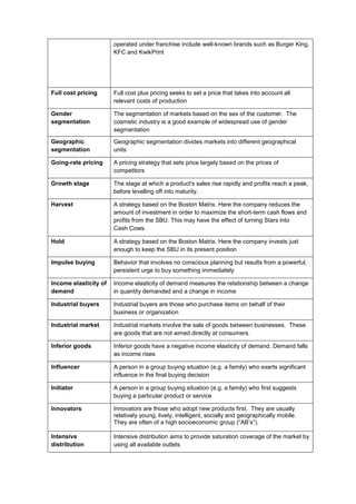 operated under franchise include well-known brands such as Burger King,
KFC and KwikPrint
Full cost pricing Full cost plus pricing seeks to set a price that takes into account all
relevant costs of production
Gender
segmentation
The segmentation of markets based on the sex of the customer. The
cosmetic industry is a good example of widespread use of gender
segmentation
Geographic
segmentation
Geographic segmentation divides markets into different geographical
units
Going-rate pricing A pricing strategy that sets price largely based on the prices of
competitors
Growth stage The stage at which a product's sales rise rapidly and profits reach a peak,
before levelling off into maturity.
Harvest A strategy based on the Boston Matrix. Here the company reduces the
amount of investment in order to maximize the short-term cash flows and
profits from the SBU. This may have the effect of turning Stars into
Cash Cows.
Hold A strategy based on the Boston Matrix. Here the company invests just
enough to keep the SBU in its present position
Impulse buying Behavior that involves no conscious planning but results from a powerful,
persistent urge to buy something immediately
Income elasticity of
demand
Income elasticity of demand measures the relationship between a change
in quantity demanded and a change in income
Industrial buyers Industrial buyers are those who purchase items on behalf of their
business or organization
Industrial market Industrial markets involve the sale of goods between businesses. These
are goods that are not aimed directly at consumers.
Inferior goods Inferior goods have a negative income elasticity of demand. Demand falls
as income rises
Influencer A person in a group buying situation (e.g. a family) who exerts significant
influence in the final buying decision
Initiator A person in a group buying situation (e.g. a family) who first suggests
buying a particular product or service
Innovators Innovators are those who adopt new products first. They are usually
relatively young, lively, intelligent, socially and geographically mobile.
They are often of a high socioeconomic group (“AB’s”).
Intensive
distribution
Intensive distribution aims to provide saturation coverage of the market by
using all available outlets
 