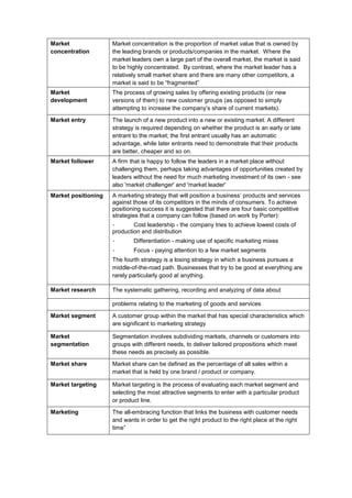 Market
concentration
Market concentration is the proportion of market value that is owned by
the leading brands or products/companies in the market. Where the
market leaders own a large part of the overall market, the market is said
to be highly concentrated. By contrast, where the market leader has a
relatively small market share and there are many other competitors, a
market is said to be “fragmented”
Market
development
The process of growing sales by offering existing products (or new
versions of them) to new customer groups (as opposed to simply
attempting to increase the company’s share of current markets).
Market entry The launch of a new product into a new or existing market. A different
strategy is required depending on whether the product is an early or late
entrant to the market; the first entrant usually has an automatic
advantage, while later entrants need to demonstrate that their products
are better, cheaper and so on.
Market follower A firm that is happy to follow the leaders in a market place without
challenging them, perhaps taking advantages of opportunities created by
leaders without the need for much marketing investment of its own - see
also 'market challenger' and 'market leader'
Market positioning A marketing strategy that will position a business’ products and services
against those of its competitors in the minds of consumers. To achieve
positioning success it is suggested that there are four basic competitive
strategies that a company can follow (based on work by Porter):
- Cost leadership - the company tries to achieve lowest costs of
production and distribution
- Differentiation - making use of specific marketing mixes
- Focus - paying attention to a few market segments
The fourth strategy is a losing strategy in which a business pursues a
middle-of-the-road path. Businesses that try to be good at everything are
rarely particularly good at anything.
Market research The systematic gathering, recording and analyzing of data about
problems relating to the marketing of goods and services
Market segment A customer group within the market that has special characteristics which
are significant to marketing strategy
Market
segmentation
Segmentation involves subdividing markets, channels or customers into
groups with different needs, to deliver tailored propositions which meet
these needs as precisely as possible.
Market share Market share can be defined as the percentage of all sales within a
market that is held by one brand / product or company.
Market targeting Market targeting is the process of evaluating each market segment and
selecting the most attractive segments to enter with a particular product
or product line.
Marketing The all-embracing function that links the business with customer needs
and wants in order to get the right product to the right place at the right
time”
 