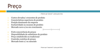 Preço
+ Fatores que “puxam” o preço para cima
 Custos elevados/ crescentes de produto
 Características superiores de produto
 Posição dominante da empresa
 Exclusividade ou escassez de produto
 Mercado novo e/ou em crescimento
↕---------------↕--------------↕
 Forte concorrência de preços
 Disponibilidade de substitutos do produto
 Preço estabelecido ou tradicional
 Controles restritos de preços
 Mercado lento e/ ou saturado
- Fatores que “empurram” o preço para baixo
 