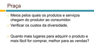 Praça
 Meios pelos quais os produtos e serviços
chegam do produtor ao consumidor.
 Verificar os custos da diversidade.
 Quanto mais lugares para adquirir o produto e
mais fácil for comprar, melhor para as vendas?
 