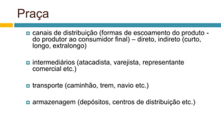 Praça
 canais de distribuição (formas de escoamento do produto -
do produtor ao consumidor final) – direto, indireto (curto,
longo, extralongo)
 intermediários (atacadista, varejista, representante
comercial etc.)
 transporte (caminhão, trem, navio etc.)
 armazenagem (depósitos, centros de distribuição etc.)
 