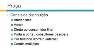 Praça
 Canais de distribuição
 Atacadistas
 Varejo
 Direto ao consumidor final
 Porta a porta / consultores pessoais
 Por telefone /correio /internet
 Canais múltiplos
 