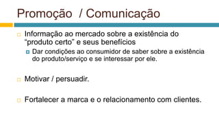 Promoção / Comunicação
 Informação ao mercado sobre a existência do
“produto certo” e seus benefícios
 Dar condições ao consumidor de saber sobre a existência
do produto/serviço e se interessar por ele.
 Motivar / persuadir.
 Fortalecer a marca e o relacionamento com clientes.
 