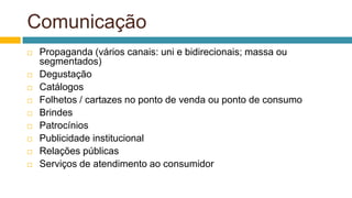 Comunicação
 Propaganda (vários canais: uni e bidirecionais; massa ou
segmentados)
 Degustação
 Catálogos
 Folhetos / cartazes no ponto de venda ou ponto de consumo
 Brindes
 Patrocínios
 Publicidade institucional
 Relações públicas
 Serviços de atendimento ao consumidor
 