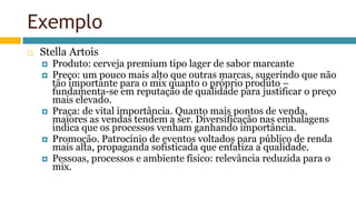 Exemplo
 Stella Artois
 Produto: cerveja premium tipo lager de sabor marcante
 Preço: um pouco mais alto que outras marcas, sugerindo que não
tão importante para o mix quanto o próprio produto –
fundamenta-se em reputação de qualidade para justificar o preço
mais elevado.
 Praça: de vital importância. Quanto mais pontos de venda,
maiores as vendas tendem a ser. Diversificação nas embalagens
indica que os processos venham ganhando importância.
 Promoção. Patrocínio de eventos voltados para público de renda
mais alta, propaganda sofisticada que enfatiza a qualidade.
 Pessoas, processos e ambiente físico: relevância reduzida para o
mix.
 