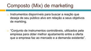 Composto (Mix) de marketing
 Instrumentos disponíveis para buscar a reação que
deseja de seu público alvo em relação a seus objetivos
de markting.
 “Conjunto de instrumentos controláveis, utilizados pela
empresa para obter melhor ajustamento entre a oferta
que a empresa faz ao mercado e a demanda existente”.
 
