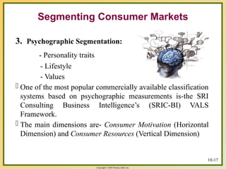 Copyright © 2003 Prentice-Hall, Inc.
10-17
Segmenting Consumer Markets
3. Psychographic Segmentation:
- Personality traits
- Lifestyle
- Values
- One of the most popular commercially available classification
systems based on psychographic measurements is-the SRI
Consulting Business Intelligence’s (SRIC-BI) VALS
Framework.
- The main dimensions are- Consumer Motivation (Horizontal
Dimension) and Consumer Resources (Vertical Dimension)
 