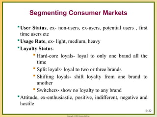 Copyright © 2003 Prentice-Hall, Inc.
10-22
User Status, ex- non-users, ex-users, potential users , first
time users etc
Usage Rate, ex- light, medium, heavy
Loyalty Status-
 Hard-core loyals- loyal to only one brand all the
time
 Split loyals- loyal to two or three brands
 Shifting loyals- shift loyalty from one brand to
another
 Switchers- show no loyalty to any brand
Attitude, ex-enthusiastic, positive, indifferent, negative and
hostile
Segmenting Consumer Markets
 
