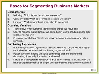Copyright © 2003 Prentice-Hall, Inc.
10-24
Bases for Segmenting Business Markets
Demographics:
1. Industry: Which industries should we serve?
2. Company size: What size companies should we serve?
3. Location: What geographical areas should we serve?
Operating Variables
4. Technology: What customer technologies should we focus on?
5. User or nonuser status: Should we serve heavy users, medium users, light
users, or nonusers?
6. Customer capabilities: Should we serve customers needing many or few
services?
Purchasing Approaches
7. Purchasing-function organization: Should we serve companies with highly
centralized or decentralized purchasing organizations?
8. Power structure: Should we serve companies that are engineering
dominated, financially dominated, and so on?
9. Nature of existing relationship: Should we serve companies with which we
have strong relationships or simply go after the most desirable companies?
 