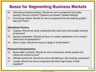 Copyright © 2003 Prentice-Hall, Inc.
10-25
Bases for Segmenting Business Markets
10. General purchasing policies: Should we serve companies that prefer
leasing? Service contract? Systems purchases? Sealed bidding?
11. Purchasing criteria: Should we serve companies that are seeking quality?
Service? Price?
Situational Factors
12. Urgency: Should we serve companies that need quick and sudden delivery
of services?
13. Specific application: Should we focus on certain application of our product
rather than all applications?
14. Size or order: Should we focus on large or small orders?
Personal Characteristics
15. Buyer-seller similarity: Should we serve companies whose people and
values are similar to ours?
16. Attitude toward risk: Should we serve risk-taking or risk-avoiding customers?
17. Loyalty: Should we serve companies that show high loyalty to their
suppliers?
 