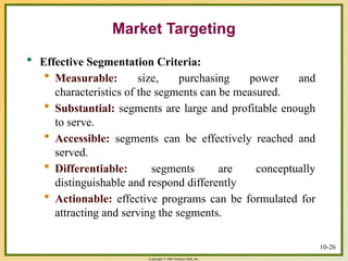 Copyright © 2003 Prentice-Hall, Inc.
Market Targeting
 Effective Segmentation Criteria:
 Measurable: size, purchasing power and
characteristics of the segments can be measured.
 Substantial: segments are large and profitable enough
to serve.
 Accessible: segments can be effectively reached and
served.
 Differentiable: segments are conceptually
distinguishable and respond differently
 Actionable: effective programs can be formulated for
attracting and serving the segments.
10-26
 