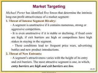 Copyright © 2003 Prentice-Hall, Inc.
10-29
Market Targeting
Michael Porter has identified five forces that determine the intrinsic
long-run profit attractiveness of a market segment:
1. Threat of Intense Segment Rivalry:
- A segment is unattractive if it contains numerous, strong or
aggressive competitors.
- It is even unattractive if it is stable or declining, if fixed costs
are high, if exit barriers are high or competitors have high
stakes in staying in the segment.
- These conditions lead to- frequent price wars, advertising
battles and new product introductions.
2. Threat of New Entrants:
- A segment’s attractiveness varies with the height of its entry
and exit barriers. The most attractive segment is one, in which,
entry barriers are high and exit barriers are low.
10-29
 