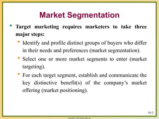 Copyright © 2003 Prentice-Hall, Inc.
10-3
Market Segmentation
 Target marketing requires marketers to take three
major steps:
 Identify and profile distinct groups of buyers who differ
in their needs and preferences (market segmentation).
 Select one or more market segments to enter (market
targeting).
 For each target segment, establish and communicate the
key distinctive benefit(s) of the company’s market
offering (market positioning).
 