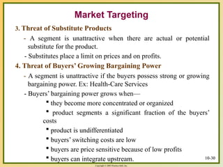 Copyright © 2003 Prentice-Hall, Inc.
10-30
Market Targeting
3. Threat of Substitute Products
- A segment is unattractive when there are actual or potential
substitute for the product.
- Substitutes place a limit on prices and on profits.
4. Threat of Buyers’ Growing Bargaining Power
- A segment is unattractive if the buyers possess strong or growing
bargaining power. Ex: Health-Care Services
- Buyers’ bargaining power grows when—
 they become more concentrated or organized
 product segments a significant fraction of the buyers’
costs
 product is undifferentiated
 buyers’ switching costs are low
 buyers are price sensitive because of low profits
 buyers can integrate upstream. 10-30
 