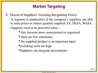Copyright © 2003 Prentice-Hall, Inc.
10-31
Market Targeting
5. Threat of Suppliers’ Growing Bargaining Power
- A segment is unattractive if the company’s suppliers are able
to raise prices or reduce quantity supplied. Ex: DESA, WASA.
- Suppliers tend to be powerful when—
 they become more concentrated or organized
 there are few substitutes
 the supplied product is an important input
switching costs are high
Suppliers can integrate downstream.
10-31
 
