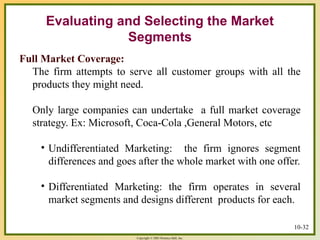 Copyright © 2003 Prentice-Hall, Inc.
10-32
Full Market Coverage:
The firm attempts to serve all customer groups with all the
products they might need.
Only large companies can undertake a full market coverage
strategy. Ex: Microsoft, Coca-Cola ,General Motors, etc
• Undifferentiated Marketing: the firm ignores segment
differences and goes after the whole market with one offer.
• Differentiated Marketing: the firm operates in several
market segments and designs different products for each.
Evaluating and Selecting the Market
Segments
 