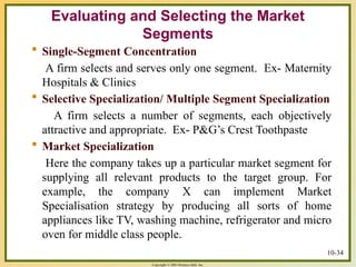 Copyright © 2003 Prentice-Hall, Inc.
10-34
 Single-Segment Concentration
A firm selects and serves only one segment. Ex- Maternity
Hospitals & Clinics
 Selective Specialization/ Multiple Segment Specialization
A firm selects a number of segments, each objectively
attractive and appropriate. Ex- P&G’s Crest Toothpaste
 Market Specialization
Here the company takes up a particular market segment for
supplying all relevant products to the target group. For
example, the company X can implement Market
Specialisation strategy by producing all sorts of home
appliances like TV, washing machine, refrigerator and micro
oven for middle class people.
Evaluating and Selecting the Market
Segments
 