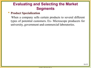 Copyright © 2003 Prentice-Hall, Inc.
10-35
 Product Specialization
When a company sells certain products to several different
types of potential customers. Ex- Microscope producers for
university, government and commercial laboratories.
Evaluating and Selecting the Market
Segments
 