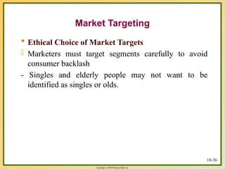Copyright © 2003 Prentice-Hall, Inc.
 Ethical Choice of Market Targets
- Marketers must target segments carefully to avoid
consumer backlash
- Singles and elderly people may not want to be
identified as singles or olds.
10-36
Market Targeting
 