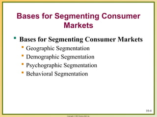 Copyright © 2003 Prentice-Hall, Inc.
10-4
Bases for Segmenting Consumer
Markets
 Bases for Segmenting Consumer Markets
 Geographic Segmentation
 Demographic Segmentation
 Psychographic Segmentation
 Behavioral Segmentation
 