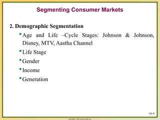 Copyright © 2003 Prentice-Hall, Inc.
10-9
Segmenting Consumer Markets
2. Demographic Segmentation
Age and Life –Cycle Stages: Johnson & Johnson,
Disney, MTV, Aastha Channel
Life Stage
Gender
Income
Generation
 