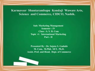 Sub: Marketing Management
Semester : IV
Class : S. Y. B. Com
Topic 4 : International Marketing
Part - II
Presented By : Dr. Sujata S. Gadakh
M. Com, M.Phil, SET, Ph.D.
Assist. Prof. and Head, Dept. of Commerce
 