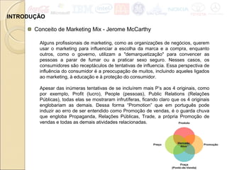 INTRODUÇÃO
Conceito de Marketing Mix - Jerome McCarthy
Alguns profissionais de marketing, como as organizações de negócios, querem
usar o marketing para influenciar a escolha da marca e a compra, enquanto
outros, como o governo, utilizam a "demarquetização" para convencer as
pessoas a parar de fumar ou a praticar sexo seguro. Nesses casos, os
consumidores são receptáculos de tentativas de influencia. Essa perspectiva de
influência do consumidor é a preocupação de muitos, incluindo aqueles ligados
ao marketing, à educação e à proteção do consumidor.
Apesar das inúmeras tentativas de se incluírem mais P’s aos 4 originais, como
por exemplo, Profit (lucro), People (pessoas), Public Relations (Relações
Públicas), todas elas se mostraram infrutíferas, ficando claro que os 4 originais
englobariam as demais. Dessa forma “Promotion” que em português pode
induzir ao erro de ser entendido como Promoção de vendas, é o guarda chuva
que engloba Propaganda, Relações Públicas, Trade, a própria Promoção de
vendas e todas as demais atividades relacionadas.
 