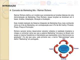 INTRODUÇÃO
Conceito de Marketing Mix - Raimar Richers
Raimar Richers definiu um modelo que compreende as funções básicas de uma
Administração de Marketing. Para Richers, essas funções se dividiriam em 4
fases: Análise, Adaptação, Ativação e Avaliação.
Este modelo batizado de Sistema Integrado de Marketing ficou mais conhecido
como os 4 As do Marketing, em contraposição aos 4 Ps de Mc Carthy: Produto,
Preço, Praça e Promoção.
Richers sempre tentou desenvolver estudos voltados à realidade brasileira e
chegou a comentar certa vez que a palavra Marketing "circulava no Brasil com
quase a mesma freqüência e intensidade que expressões como Democracia ou
goiabada". Foi ele que usou, pela primeira vez, o termo "Mercadologia" para
definir "Marketing" em português.
 